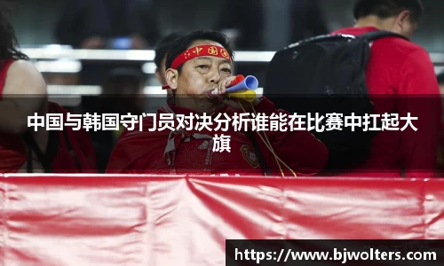 中国与韩国守门员对决分析谁能在比赛中扛起大旗